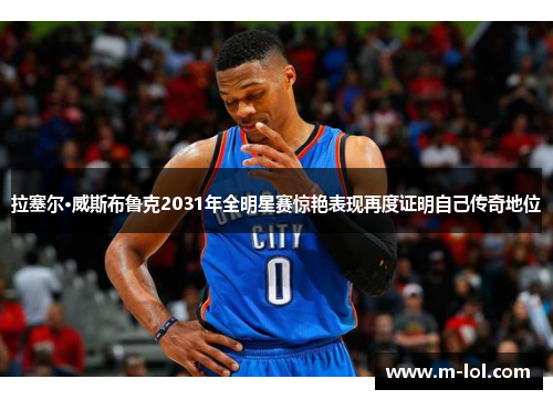 拉塞尔·威斯布鲁克2031年全明星赛惊艳表现再度证明自己传奇地位