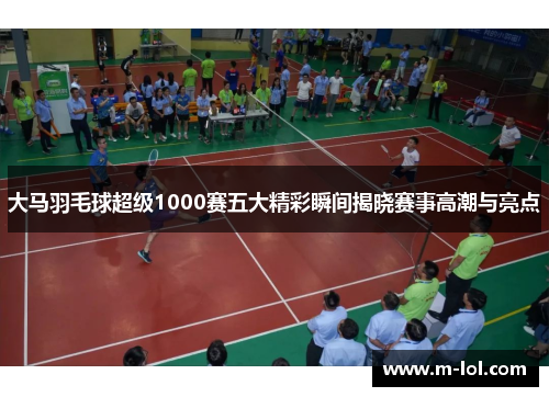 大马羽毛球超级1000赛五大精彩瞬间揭晓赛事高潮与亮点
