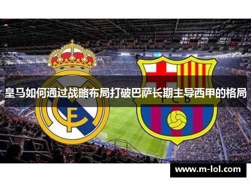 皇马如何通过战略布局打破巴萨长期主导西甲的格局