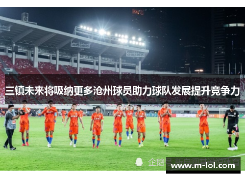 三镇未来将吸纳更多沧州球员助力球队发展提升竞争力