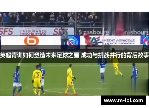 英超青训如何塑造未来足球之星 成功与挑战并行的背后故事