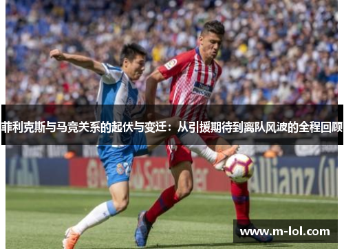 菲利克斯与马竞关系的起伏与变迁：从引援期待到离队风波的全程回顾