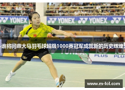 谁将问鼎大马羽毛球超级1000赛冠军成就新的历史辉煌