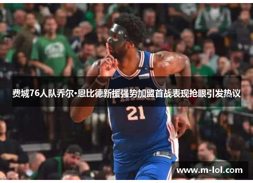 费城76人队乔尔·恩比德新援强势加盟首战表现抢眼引发热议