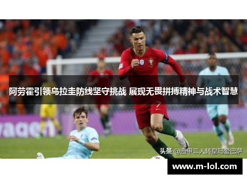 阿劳霍引领乌拉圭防线坚守挑战 展现无畏拼搏精神与战术智慧